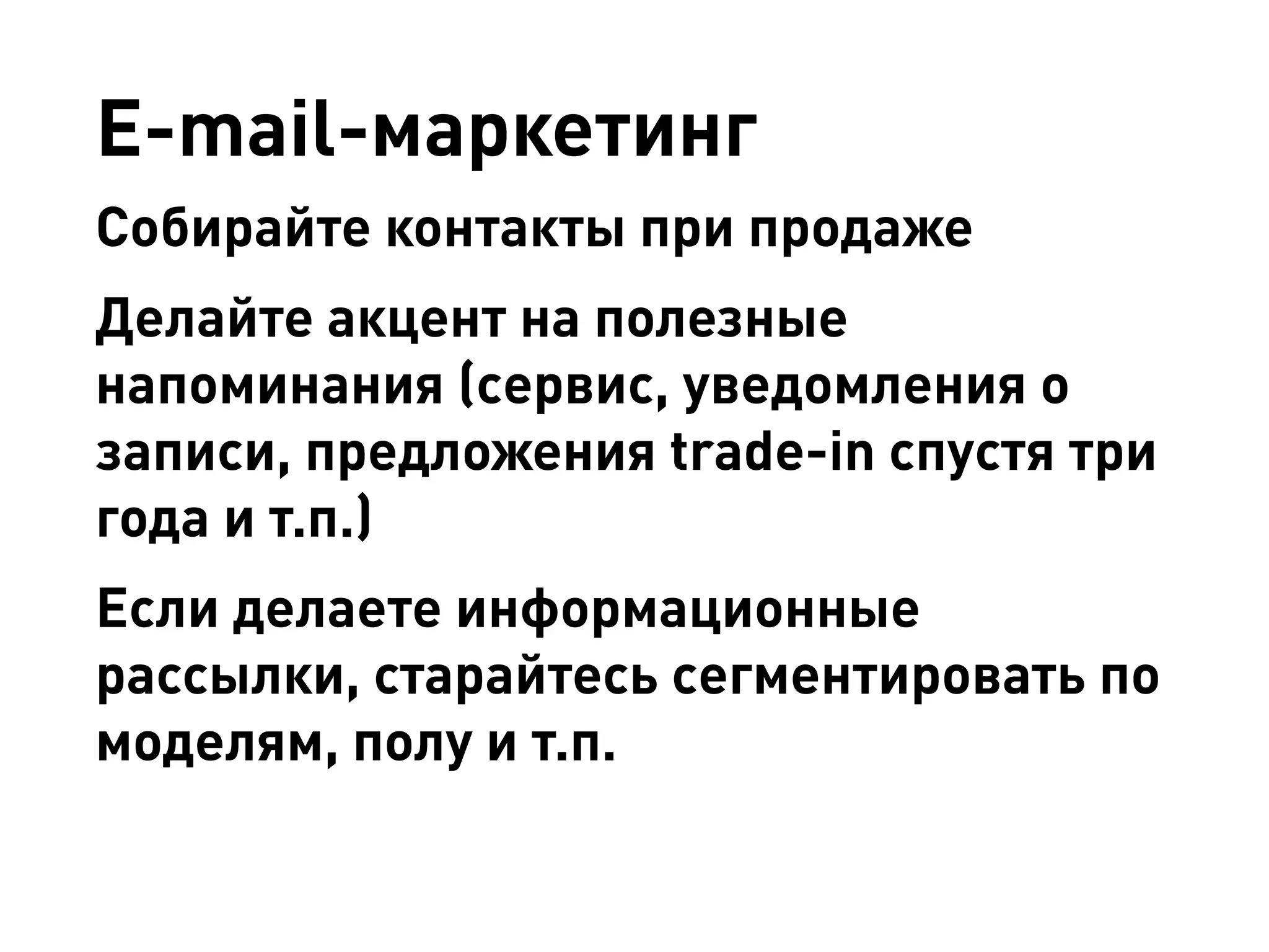 E-mail-маркетинг 
Собирайте контакты при продаже 
Делайте акцент на полезные напоминания (сервис, уведомления о записи, предложения trade-in спустя три года и т.п.) 
Если делаете информационные рассылки, старайтесь сегментировать по моделям, полу и т.п.  