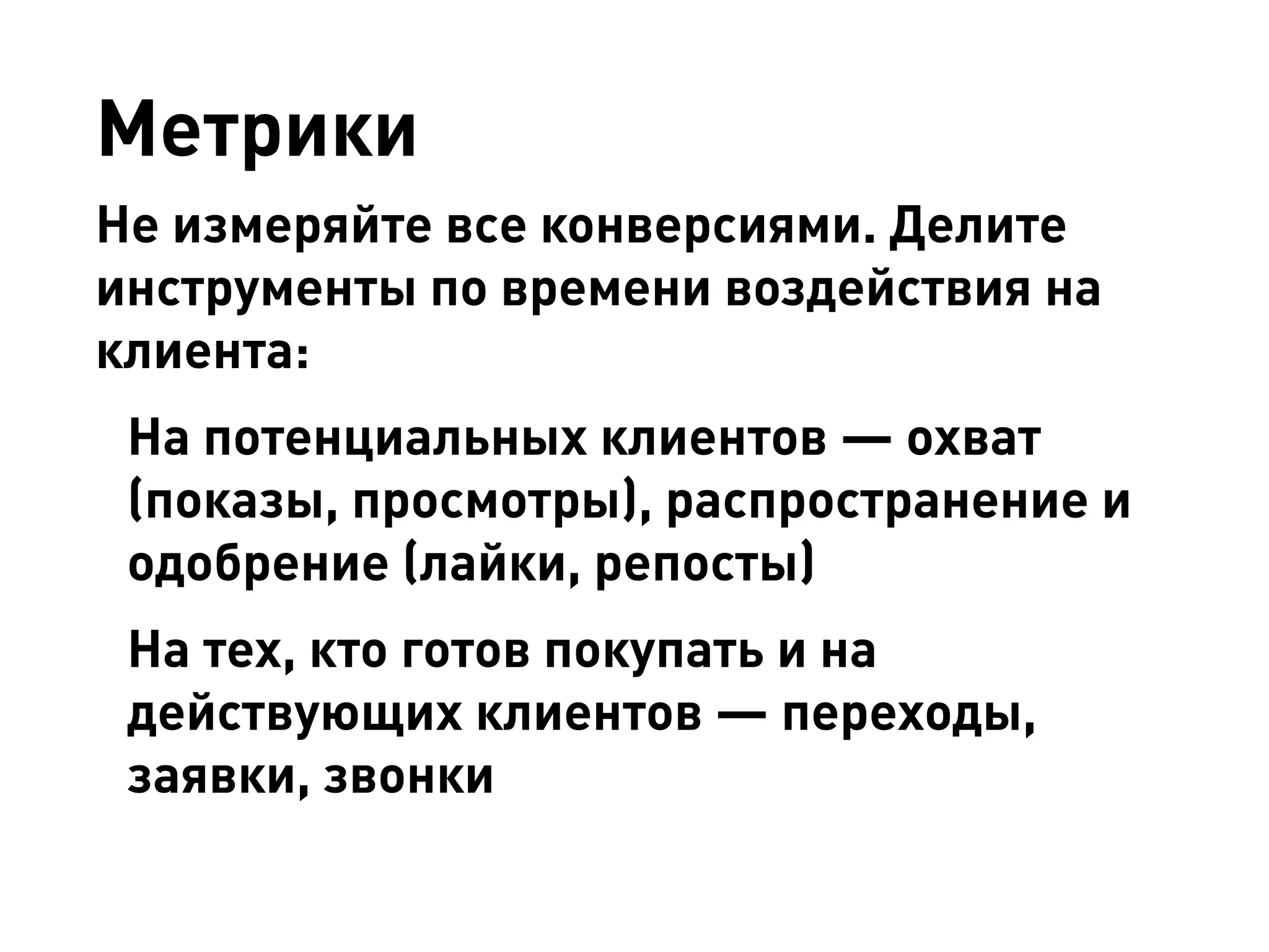 Метрики 
Не измеряйте все конверсиями. Делите инструменты по времени воздействия на клиента: 
На потенциальных клиентов — охват (показы, просмотры), распространение и одобрение (лайки, репосты) 
На тех, кто готов покупать и на действующих клиентов — переходы, заявки, звонки  