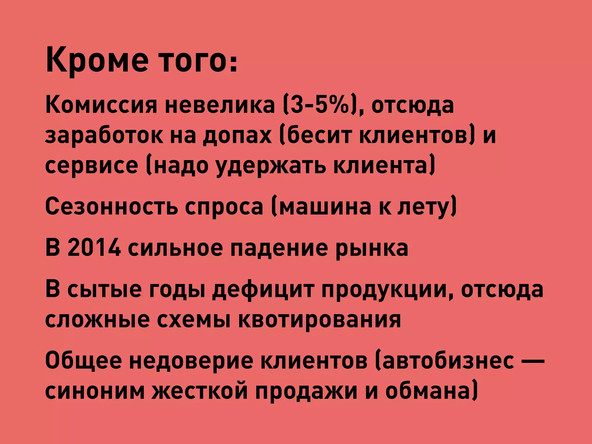 Кроме того: 
Комиссия невелика (3-5%), отсюда 
заработок на допах (бесит клиентов) и 
сервисе (надо удержать клиента) 
Сезонность спроса (машина к лету) 
В 2014 сильное падение рынка 
В сытые годы дефицит продукции, отсюда 
сложные схемы квотирования 
Общее недоверие клиентов (автобизнес — 
синоним жесткой продажи и обмана) 
 