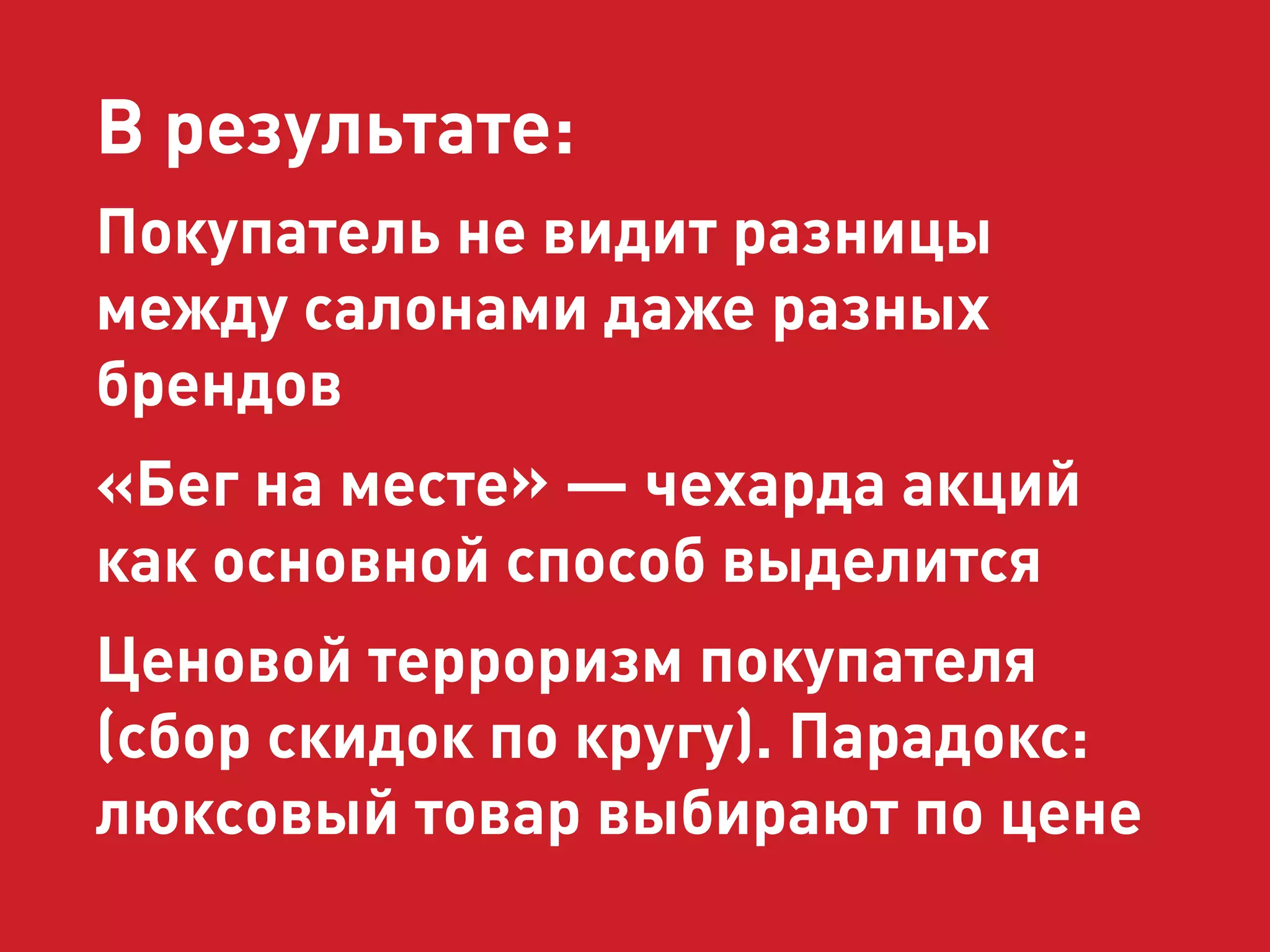 В результате: 
Покупатель не видит разницы 
между салонами даже разных 
брендов 
«Бег на месте» — чехарда акций 
как основной способ выделится 
Ценовой терроризм покупателя 
(сбор скидок по кругу). Парадокс: 
люксовый товар выбирают по цене 
 