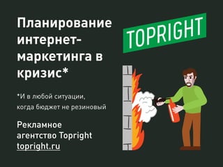 Планирование
интернет-
маркетинга в
кризис*
*И в любой ситуации,
когда бюджет не резиновый
Рекламное
агентство Topright
topright.ru
 