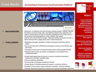 © Copyright 2012 TopRight, LLC. All Rights Reserved
Case Study: Connecting A Consumer Communication Platform
A new customer
communication
platform enabled
rapid deployment of
dynamic consumer
marketing
interactions
including:
Centralized marketing
data capture
Closed loop reporting
to measure and
optimize investments
Improved targeting
capabilities
Dynamic marketing
experience based on
consumer behavior
Allconnect is a leading consumer services company based in Atlanta, Georgia
that helps consumers make wise, cost-effective decisions by explaining the
options, service plans and service providers available across a broad array of
home service including telephony, cable, satellite, high-speed
Internet and communication bundles. Allconnect allows consumers to order or
switch services with a single phone call or online transaction.
BACKGROUND
RESULT
 Marketing campaign capability is limited and requires significant effort to
deploy
 Set up and execution of Marketing Campaigns is arduous and requires long
lead times
 Campaign results track minimal information about marketing effectiveness
 Relevant data sources are neither consolidated nor accessible from a
centralized location
CHALLENGES
 Enable rapid deployment of dynamic consumer marketing interactions:
Capture and centralize marketing data
 Improve targeting capabilities
 Communicate via prospect’s preferred channel
 Create dynamic marketing experience based on consumer behavior
 Establish communication rules accelerate conversion / improve retention
 Develop closed-loop reporting to measure and optimize marketing investments
APPROACH
®
10
 