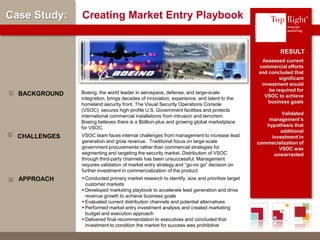 © Copyright 2012 TopRight, LLC. All Rights Reserved
Case Study: Creating Market Entry Playbook
Assessed current
commercial efforts
and concluded that
significant
investment would
be required for
VSOC to achieve
business goals
Validated
management’s
hypothesis that
additional
investment in
commecialization of
VSOC was
unwarranted
Boeing, the world leader in aerospace, defense, and large-scale
integration, brings decades of innovation, experience, and talent to the
homeland security front. The Visual Security Operations Console
(VSOC) secures high-profile U.S. Government facilities and protects
international commercial installations from intrusion and terrorism.
Boeing believes there is a $billion-plus and growing global marketplace
for VSOC.
BACKGROUND
RESULT
VSOC team faces internal challenges from management to increase lead
generation and grow revenue. Traditional focus on large-scale
government procurements rather than commercial strategies for
segmenting and targeting the security market. Distribution of VSOC
through third-party channels has been unsuccessful. Management
requires validation of market entry strategy and “go-no go” decision on
further investment in commercialization of the product
CHALLENGES
 Conducted primary market research to identify, size and prioritize target
customer markets
 Developed marketing playbook to accelerate lead generation and drive
revenue growth to achieve business goals
 Evaluated current distribution channels and potential alternatives
 Performed market entry investment analysis and created marketing
budget and execution approach
 Delivered final recommendation to executives and concluded that
investment to condition the market for success was prohibitive
APPROACH
®
 