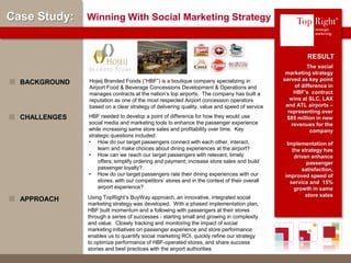 © Copyright 2012 TopRight, LLC. All Rights Reserved
Case Study: Winning With Social Marketing Strategy
The social
marketing strategy
served as key point
of difference in
HBF’s contract
wins at SLC, LAX
and ATL airports –
representing over
$85 million in new
revenues for the
company
Implementation of
the strategy has
driven enhance
passenger
satisfaction,
improved speed of
service and 15%
growth in same
store sales
Hojeij Branded Foods (“HBF”) is a boutique company specializing in
Airport Food & Beverage Concessions Development & Operations and
manages contracts at the nation’s top airports. The company has built a
reputation as one of the most respected Airport concession operators
based on a clear strategy of delivering quality, value and speed of service
BACKGROUND
RESULT
HBF needed to develop a point of difference for how they would use
social media and marketing tools to enhance the passenger experience
while increasing same store sales and profitability over time. Key
strategic questions included:
• How do our target passengers connect with each other, interact,
learn and make choices about dining experiences at the airport?
• How can we reach our target passengers with relevant, timely
offers; simplify ordering and payment; increase store sales and build
passenger loyalty?
• How do our target passengers rate their dining experiences with our
stores, with our competitors’ stores and in the context of their overall
airport experience?
CHALLENGES
Using TopRight’s BuyWay approach, an innovative, integrated social
marketing strategy was developed. With a phased implementation plan,
HBF built momentum and a following with passengers at their stores
through a series of successes - starting small and growing in complexity
and value. Closely tracking and monitoring the impact of social
marketing initiatives on passenger experience and store performance
enables us to quantify social marketing ROI, quickly refine our strategy
to optimize performance of HBF-operated stores, and share success
stories and best practices with the airport authorities
APPROACH
®
 