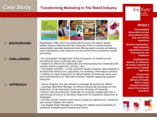 © Copyright 2012 TopRight, LLC. All Rights Reserved
Case Study: Transforming Marketing In The Retail Industry
Consolidated
information across
all production jobs
into one central
repository
Gained organization-
wide reporting
capabilities across
all programs and
initiatives
Facilitated the
delivery & collection
of review materials &
approvals to outside
agencies
Tracked the
production and
delivery of loyalty
items to gain
lifecycle-oriented
views into program
execution
RESULT
• No centralized management of the thousands of marketing and
promotional items produced each year
• Inability to effectively collaborate and share production materials with
outside vendors (agencies, printers, etc)
• Immediate problem: a new customer loyalty program was targeted to
be launched without any supporting (or enabling) information systems
• Inability to track production of reward-based promotional items over
time and therefore no “lifecycle-oriented” reports regarding program
execution
CHALLENGES
• Define Program and Job Jackets to manage all production efforts
• Leverage Workflow Manager to enforce structured processes for the
production of all marketing items across all types of materials
• Ensure that all production materials are properly categorized into a
hierarchical structure to facilitate alignment to Programs, Objectives &
Strategies
• Provide outside vendors with secure access to relevant job, milestone
and review-related information
• Use Digital Asset Manager to manage the release and availability of
published marketing and promotional items
APPROACH
®
Established in 1962, Kohl's has quickly become one of the nation’s largest
retailers. Based in Menomonee Falls, Wisconsin, Kohl's is a family-focused,
value-oriented, specialty department store offering quality exclusive and national
brand merchandise to the customer in an environment that is convenient, friendly
and exciting.
BACKGROUND
 