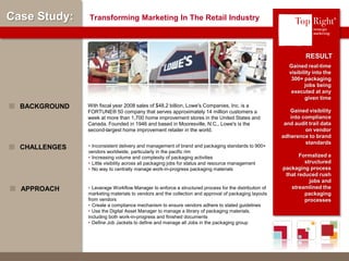 © Copyright 2012 TopRight, LLC. All Rights Reserved
Case Study: Transforming Marketing In The Retail Industry
Gained real-time
visibility into the
300+ packaging
jobs being
executed at any
given time
Gained visibility
into compliance
and audit trail data
on vendor
adherence to brand
standards
Formalized a
structured
packaging process
that reduced rush
jobs and
streamlined the
packaging
processes
RESULT
• Inconsistent delivery and management of brand and packaging standards to 900+
vendors worldwide, particularly in the pacific rim
• Increasing volume and complexity of packaging activities
• Little visibility across all packaging jobs for status and resource management
• No way to centrally manage work-in-progress packaging materials
CHALLENGES
• Leverage Workflow Manager to enforce a structured process for the distribution of
marketing materials to vendors and the collection and approval of packaging layouts
from vendors
• Create a compliance mechanism to ensure vendors adhere to stated guidelines
• Use the Digital Asset Manager to manage a library of packaging materials,
including both work-in-progress and finished documents
• Define Job Jackets to define and manage all Jobs in the packaging group
APPROACH
®
With fiscal year 2008 sales of $48.2 billion, Lowe's Companies, Inc. is a
FORTUNE® 50 company that serves approximately 14 million customers a
week at more than 1,700 home improvement stores in the United States and
Canada. Founded in 1946 and based in Mooresville, N.C., Lowe's is the
second-largest home improvement retailer in the world.
BACKGROUND
 
