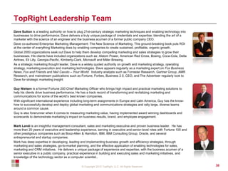 © Copyright 2012 TopRight, LLC. All Rights Reserved
TopRight Leadership Team
Dave Sutton is a leading authority on how to plug 21st-century strategic marketing techniques and enabling technology into
businesses to drive performance. Dave delivers a truly unique package of credentials and expertise: blending the art of a
marketer with the science of an engineer and the business acumen of a former public company CEO.
Dave co-authored Enterprise Marketing Management: The New Science of Marketing. This ground-breaking book puts ROI
at the center of everything Marketing does by enabling companies to create sustained, profitable, organic growth.
Global 2000 organizations seek out Dave to help them develop compelling marketing and sales strategies to grow their
businesses. His clients have included organizations such as: Alstom Power, American Red Cross, Boeing, Coca-Cola, Delta
Airlines, Eli Lilly, Georgia-Pacific, Kimberly-Clark, Microsoft and Miller Brewing.
As a strategic marketing thought leader, Dave is a widely quoted authority on growth and marketing strategy, operating
strategy, marketing execution and marketing technologies. Dave appears regularly as a marketing expert on Fox Business
News, Fox and Friends and Neil Cavuto – Your World. Industry analysts such as Forrester Research, Gartner Group, AMR
Research, and mainstream publications such as Fortune, Forbes, Business 2.0, CEO, and The Advertiser regularly look to
Dave for strategic marketing insight
Guy Nielsen is a former Fortune 200 Chief Marketing Officer who brings high impact and practical marketing solutions to
help his clients drive business performance. He has a track record of transforming and revitalizing marketing and
communications for some of the world’s best known companies.
With significant international experience including long-term assignments in Europe and Latin America, Guy has the know-
how to successfully develop and deploy global marketing and communications strategies and rally large, diverse teams
around a common cause.
Guy is also forerunner when it comes to measuring marketing value, having implemented award winning dashboards and
scorecards to demonstrate marketing’s impact on business results, brand, and employee engagement.
Mark Landi is an insightful management consultant, sales and marketing executive and proven business leader. He has
more than 20 years of executive and leadership experience, serving in executive and senior-level roles with Fortune 100 and
other prestigious companies such as Booz-Allen & Hamilton, IBM, IBM Consulting Group, Oracle, and several
entrepreneurial and startup companies.
Mark has deep expertise in developing, leading and implementing business growth and efficiency strategies, through
marketing and sales strategies, go-to-market planning, and the effective application of enabling technologies for sales,
marketing and CRM initiatives. He delivers a unique package of experience and expertise, with the business acumen of a
senior executive in a public company, practical experience in building and executing sales and marketing initiatives, and
knowledge of the technology sector as a computer scientist..
30
 