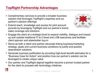 © Copyright 2012 TopRight, LLC. All Rights Reserved
TopRight Partnership Advantages
 Complimentary services to provide a broader business
solution that leverages TopRight’s expertise and our
partner’s solution offerings
 Extend reach, knowledge and access for joint account
pursuits by leveraging TopRight and our partner’s brand,
sales coverage and solutions
 Engage the client at a strategic level to expand visibility, dialogue and impact
up and outside traditional IT to C-level and LOB executives and facilitate
client sponsor and stakeholder buy-in
 Serve as both a client and partner advocate linking business/marketing
strategy, goals and current business conditions to justify and position
downstream solutions
 Generate business justification by providing high-level benefit estimates for a
“Business Case for Action” and position how our partner’s solution can be
leveraged to create unique value
 Our partner and TopRight aligned together become a proven trusted partner
for the client to proceed with technology initiatives
4
 