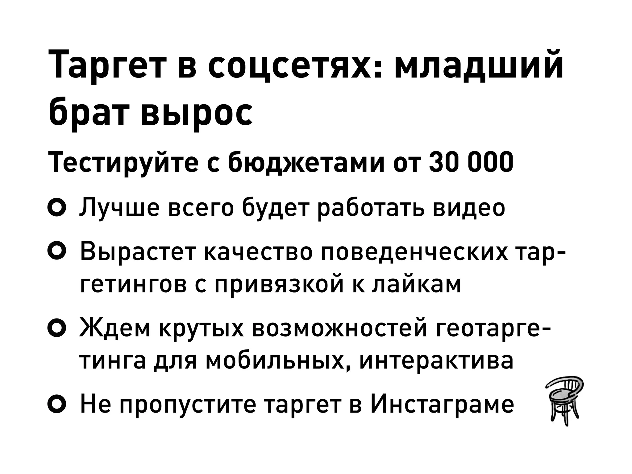 Таргет в соцсетях: младший
брат вырос
Тестируйте с бюджетами от 30 000
Лучше всего будет работать видео
Вырастет качество поведенческих тар-
гетингов с привязкой к лайкам
Ждем крутых возможностей геотарге-
тинга для мобильных, интерактива
Не пропустите таргет в Инстаграме
 