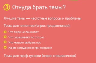 Откуда брать темы?
Лучшие темы — частотные вопросы и проблемы
Что люди не понимают
Что спрашивают по сто раз
Что мешает выбрать нас
Какие затруднения при продаже
Темы для клиентов (опрос продажников):
Темы для проф.тусовки (опрос специалистов)
 