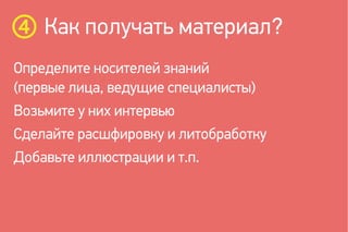 Как получать материал?
Определите носителей знаний
(первые лица, ведущие специалисты)
Возьмите у них интервью
Сделайте расшфировку и литобработку
Добавьте иллюстрации и т.п.
 