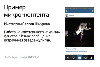 Пример
микро-контента
Инстаграм Сергея Шнурова
Работа на «постоянного клиента» –
фанатов. Четкое сообщение:
остроумная звезда-хулиган.
http://instagram.com/p/m7NTPiF9_-/
 