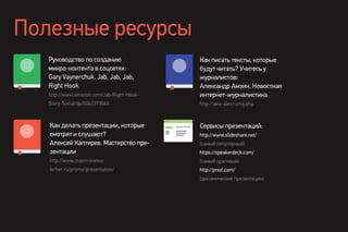 Полезные ресурсы
Руководство по созданию
микро-контента в соцсетях:
Gary Vaynerchuk. Jab, Jab, Jab,
Right Hook
http://www.amazon.com/Jab-Right-Hook-
Story-Social/dp/006227306X
Как делать презентации, которые
смотрят и слушают?
Алексей Каптерев. Мастерство пре-
зентации
http://www.mann-ivanov-
ferber.ru/promo/presentation/
Сервисы презентаций:
http://www.slideshare.net/
(самый популярный)
https://speakerdeck.com/
(самый красивый)
http://prezi.com/
(динамические презентации)
Как писать тексты, которые
будут читать? Учитесь у
журналистов:
Александр Амзин. Новостная
интернет-журналистика
http://alex-alex.ru/nij.php
 