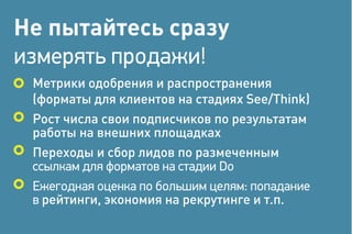 Не пытайтесь сразу
измерять продажи!
Метрики одобрения и распространения
(форматы для клиентов на стадиях See/Think)
Рост числа свои подписчиков по результатам
работы на внешних площадках
Переходы и сбор лидов по размеченным
ссылкам для форматов на стадии Do
Ежегодная оценка по большим целям: попадание
в рейтинги, экономия на рекрутинге и т.п.
 