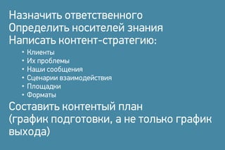 Назначить ответственного
Определить носителей знания
Написать контент-стратегию:
Составить контентый план
(график подготовки, а не только график
выхода)
Клиенты
Их проблемы
Наши сообщения
Сценарии взаимодействия
Площадки
Форматы
 