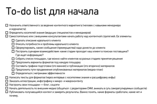 Назначить ответственного за ведение контентного маркетинга (человек с навыками менеджера
и журналиста)
Определить носителей знания (ведущих специалистов и менеджеров)
Самостоятельно или с внешними консультантами начать работу над контентной стратегией. Ее элементы:
Сделать описание идеального клиента
Описать потребности и проблемы идеального клиента
Сформулировать, какие сообщения (преимущества) надо донести до клиента
Построить сценарии взаимодействия: какие стадии проходит наш клиент в поисках поставщика?
Где ищет информацию?
Собрать список площадок, где можно найти клиентов на разных стадиях принятия решения
Предложить варианты форматов под каждую площадку
Составить графики подготовки (это важнее) и публикации (это вторично) материалов
Предложить пути продвижения опубликованных материалов (медиа-план)
Определиться с метриками эффективности
Написать тексты для форматов (через интервью с носителями знания и расшифровку инфы)
Заказать иллюстрации, инфографику к микро- и макроконтенту
Настроить свои площадки — блог, соцсети
Начать деятельность по внешним медиа (общаться с редакторами СМИ, вникать в суть саморегулируемых сообществ)
Публиковать получающийся контент и замерять результаты. Важно понять, какие форматы сработали, какие нет и
почему.
To-do list для начала
 