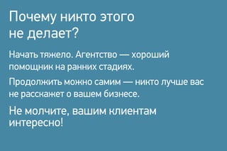 Почему никто этого
не делает?
Начать тяжело. Агентство — хороший
помощник на ранних стадиях.
Продолжить можно самим — никто лучше вас
не расскажет о вашем бизнесе.
Не молчите, вашим клиентам
интересно!
 