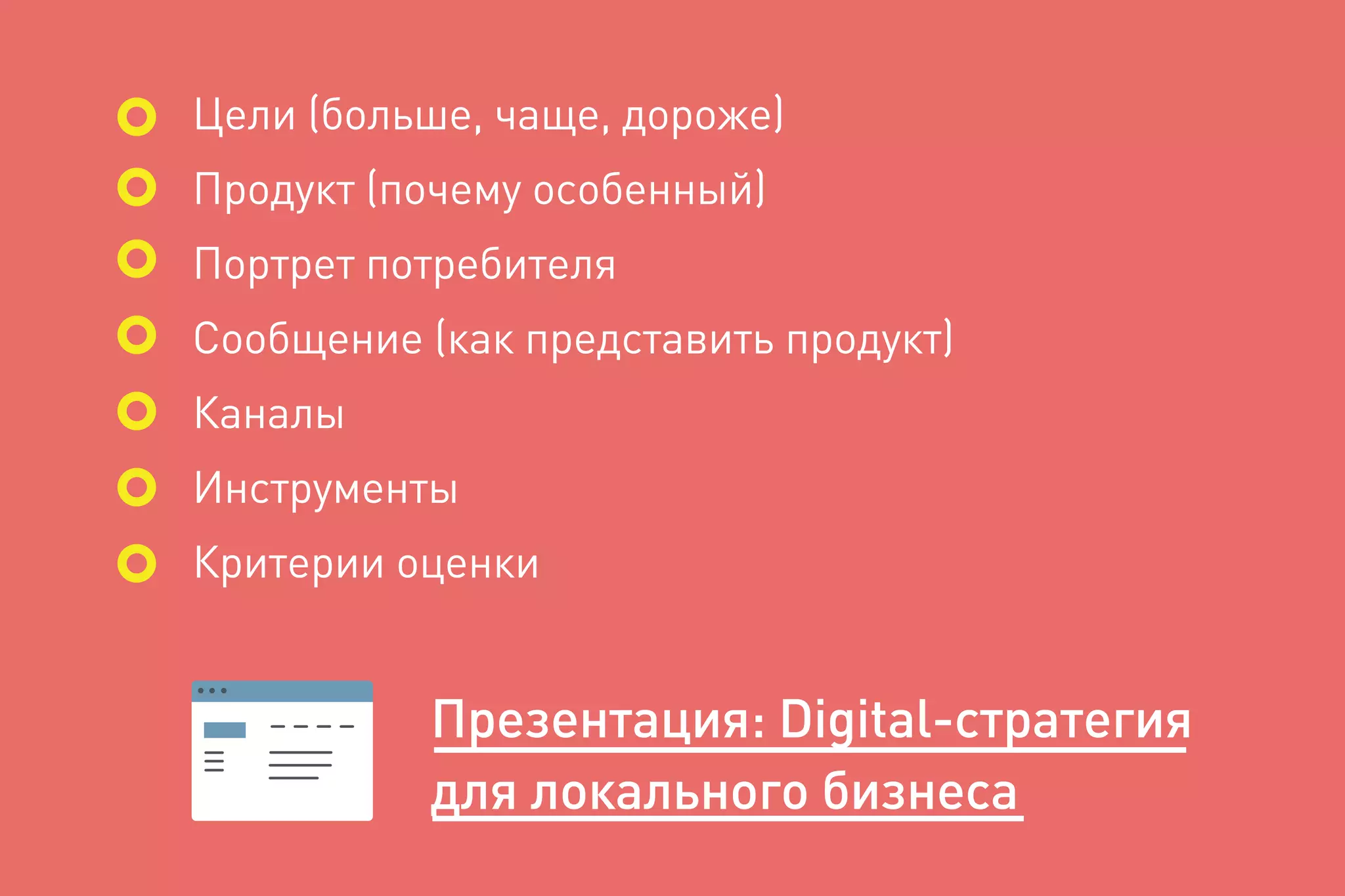 Цели (больше, чаще, дороже)
Продукт (почему особенный)
Портрет потребителя
Сообщение (как представить продукт)
Каналы
Инструменты
Критерии оценки
Презентация: Digital-cтратегия
для локального бизнеса
 