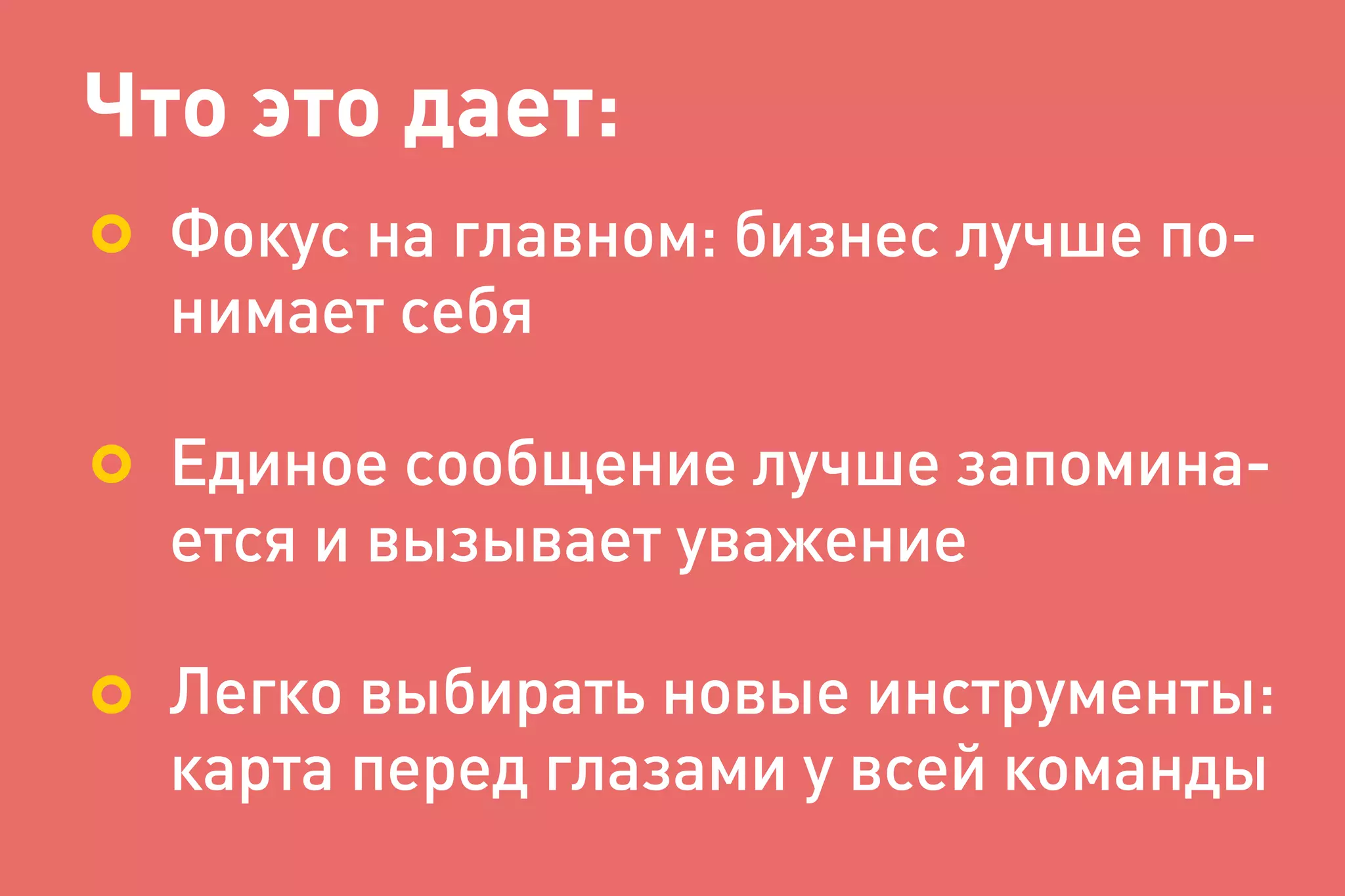 Что это дает:
Фокус на главном: бизнес лучше по-
нимает себя
Единое сообщение лучше запомина-
ется и вызывает уважение
Легко выбирать новые инструменты:
карта перед глазами у всей команды
 