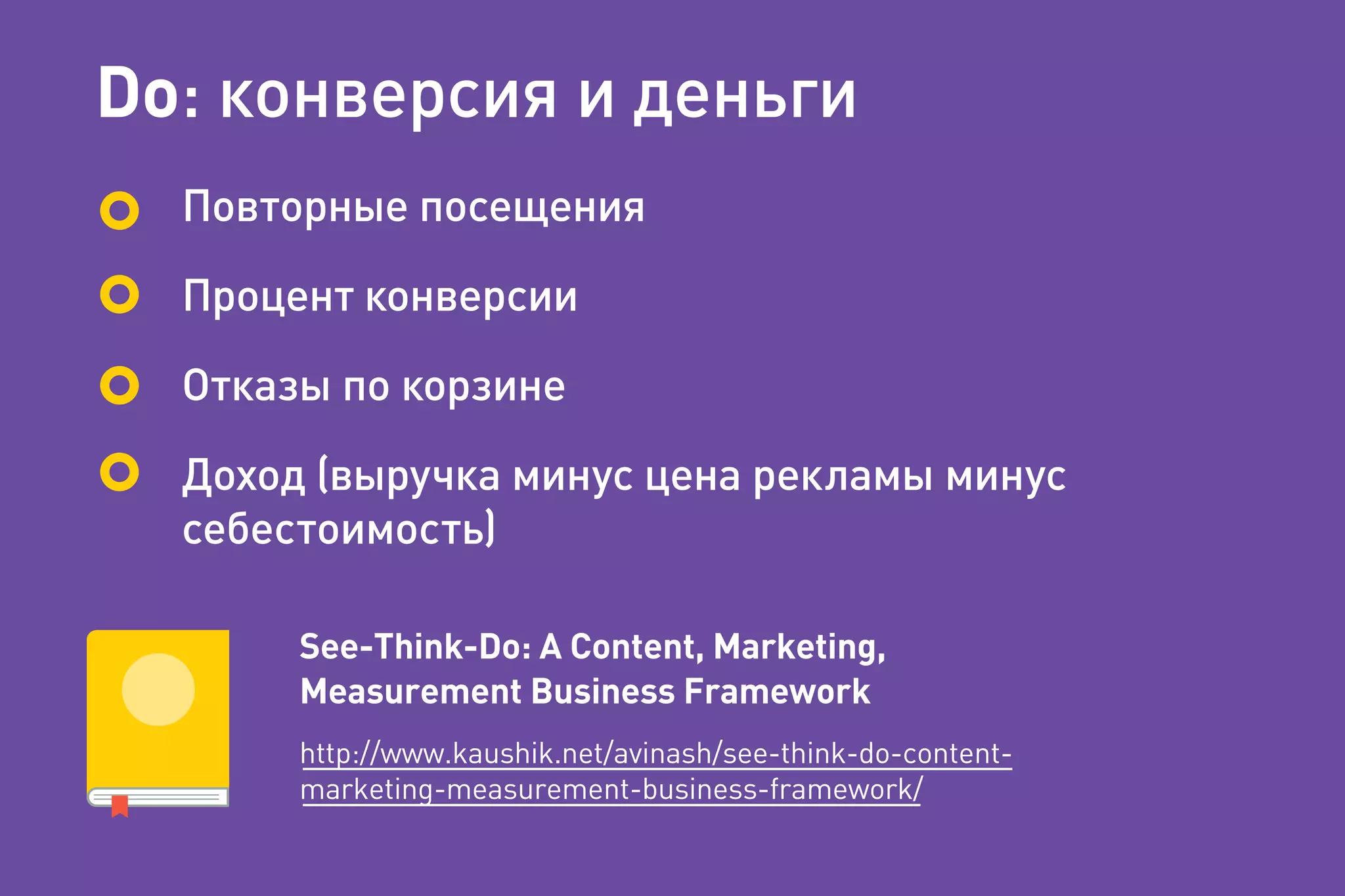 Do: конверсия и деньги
Повторные посещения
Процент конверсии
Отказы по корзине
Доход (выручка минус цена рекламы минус
себестоимость)
See-Think-Do: A Content, Marketing,
Measurement Business Framework
http://www.kaushik.net/avinash/see-think-do-content-
marketing-measurement-business-framework/
 