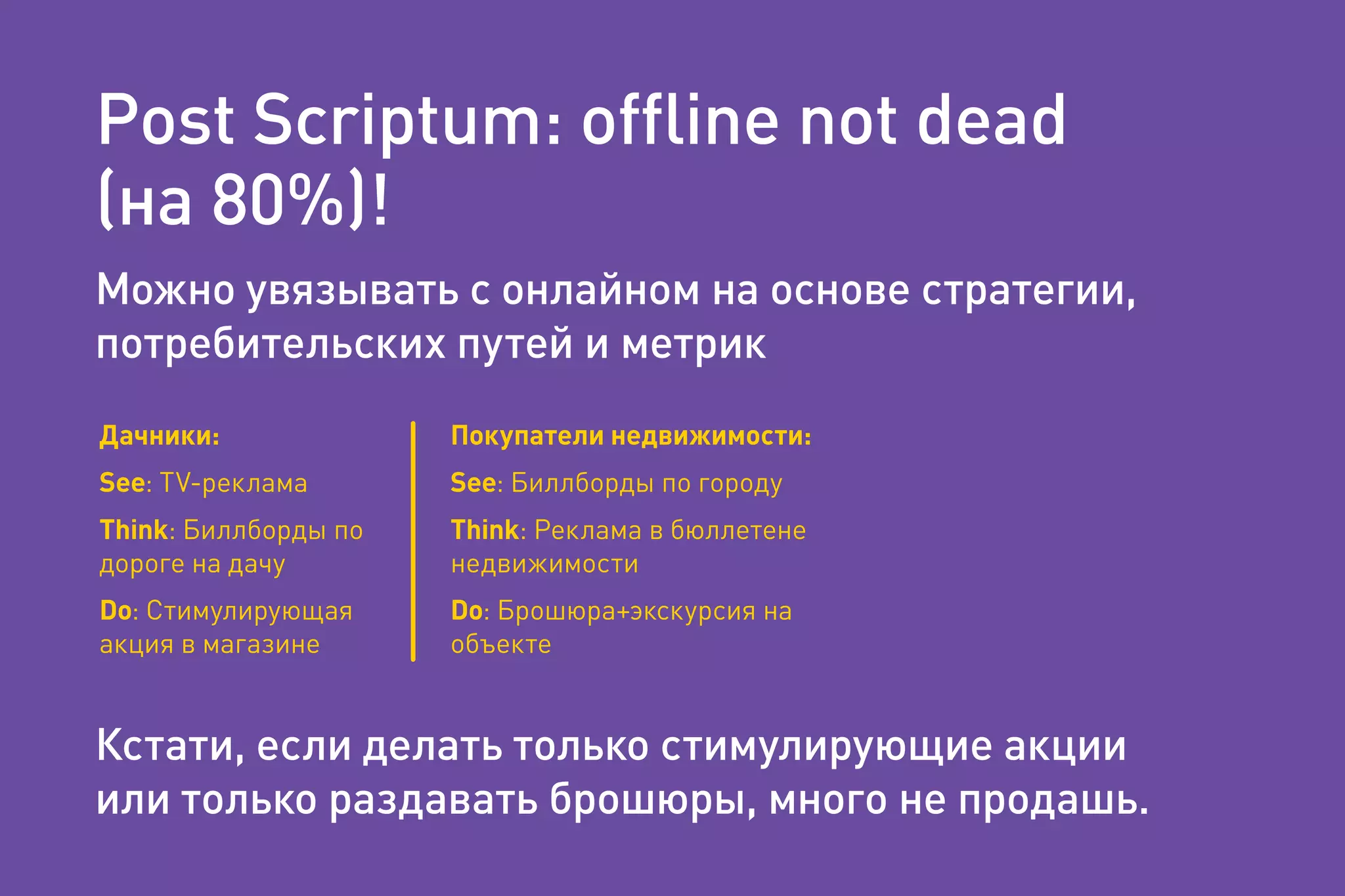 Post Scriptum: ofﬂine not dead
(на 80%)!
Можно увязывать с онлайном на основе стратегии,
потребительских путей и метрик
Кстати, если делать только стимулирующие акции
или только раздавать брошюры, много не продашь.
Дачники:
See: TV-реклама
Think: Биллборды по
дороге на дачу
Do: Стимулирующая
акция в магазине
Покупатели недвижимости:
See: Биллборды по городу
Think: Реклама в бюллетене
недвижимости
Do: Брошюра+экскурсия на
объекте
 