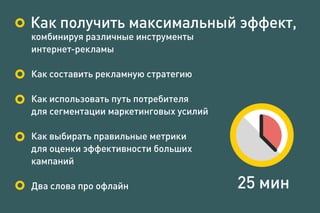 комбинируя различные инструменты
интернет-рекламы
Как составить рекламную стратегию
Как использовать путь потребителя
для сегментации маркетинговых усилий
Как выбирать правильные метрики
для оценки эффективности больших
кампаний
Два слова про офлайн 25 мин
Как получить максимальный эффект,
 