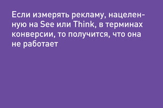 Если измерять рекламу, нацелен-
ную на See или Think, в терминах
конверсии, то получится, что она
не работает
 