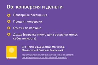 Do: конверсия и деньги
Повторные посещения
Процент конверсии
Отказы по корзине
Доход (выручка минус цена рекламы минус
себестоимость)
See-Think-Do: A Content, Marketing,
Measurement Business Framework
http://www.kaushik.net/avinash/see-think-do-content-
marketing-measurement-business-framework/
 