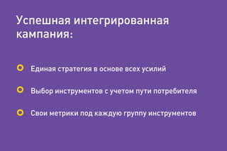 Успешная интегрированная
кампания:
Единая стратегия в основе всех усилий
Выбор инструментов с учетом пути потребителя
Свои метрики под каждую группу инструментов
 