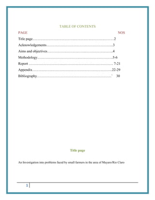 TABLE OF CONTENTS
PAGE

NOS

Title page……………………………………………………………2
Acknowledgements………………………………………………...3
Aims and objectives………………………………………………..4
Methodology……………………………………………………….5-6
Report ………………………..……………………………………. 7-21
Appendix…………………………………………………………..22-29
Bibliography………………………………………………………`

30

Title page

An Investigation into problems faced by small farmers in the area of Mayaro/Rio Claro

1

 