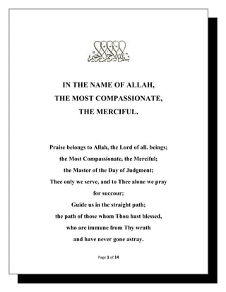 IN THE NAME OF ALLAH,
THE MOST COMPASSIONATE,
THE MERCIFUL.

Praise belongs to Allah, the Lord of all. beings;
the Most Compassionate, the Merciful;
the Master of the Day of Judgment;
Thee only we serve, and to Thee alone we pray
for succour;
Guide us in the straight path;
the path of those whom Thou hast blessed,
who are immune from Thy wrath
and have never gone astray.
Page 1 of 14

 