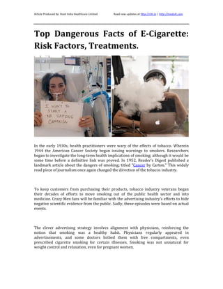 Article Produced by: Root India Healthcare Limited Read new updates at http://rihl.in | http://medsill.com
Top Dangerous Facts of E-Cigarette:
Risk Factors, Treatments.
In the early 1930s, health practitioners were wary of the effects of tobacco. Wherein
1944 the American Cancer Society began issuing warnings to smokers. Researchers
began to investigate the long-term health implications of smoking; although it would be
some time before a definitive link was proved. In 1952, Reader's Digest published a
landmark article about the dangers of smoking; titled "Cancer by Carton." This widely
read piece of journalism once again changed the direction of the tobacco industry.
To keep customers from purchasing their products, tobacco industry veterans began
their decades of efforts to move smoking out of the public health sector and into
medicine. Crazy Men fans will be familiar with the advertising industry's efforts to hide
negative scientific evidence from the public. Sadly, these episodes were based on actual
events.
The clever advertising strategy involves alignment with physicians, reinforcing the
notion that smoking was a healthy habit. Physicians regularly appeared in
advertisements, and some doctors bribed them with free compartments, even
prescribed cigarette smoking for certain illnesses. Smoking was not unnatural for
weight control and relaxation, even for pregnant women.
 