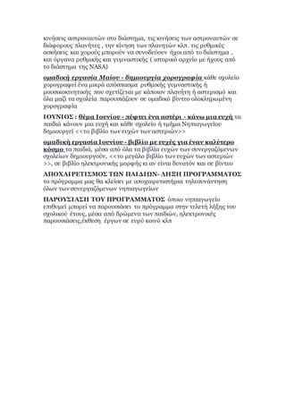 κινήσεις αστροναυτών στο διάστημα, τις κινήσεις των αστροναυτών σε
διάφορους πλανήτες , την κίνηση των πλανητών κλπ. τις ρυθμικές
ασκήσεις και χορούς μπορούν να συνοδεύουν ήχοι από το διάστημα ,
και όργανα ρυθμικής και γυμναστικής ( ιστορικό αρχείο με ήχους από
το διάστημα της NASA)
ομαδική εργασία Μαίου - δημιουργία χορογραφία κάθε σχολείο
χορογραφεί ένα μικρό απόσπασμα ρυθμικής γυμναστικής ή
μουσικοκινητικής που σχετίζεται με κάποιον πλανήτη ή αστερισμό και
όλα μαζί τα σχολεία παρουσιάζουν σε ομαδικό βίντεο ολοκληρωμένη
χορογραφία
ΙΟΥΝΙΟΣ : θέμα Ιουνίου - πέφτει ένα αστέρι - κάνω μια ευχή τα
παιδιά κάνουν μια ευχή και κάθε σχολείο ή τμήμα Νηπιαγωγείου
δημιουργεί <<το βιβλίο των ευχών των αστεριών>>
ομαδική εργασία Ιουνίου - βιβλίο με ευχές για έναν καλύτερο
κόσμο τα παιδιά, μέσα από όλα τα βιβλία ευχών των συνεργαζόμενων
σχολείων δημιουργούν, <<το μεγάλο βιβλίο των ευχών των αστεριών
>>, σε βιβλίο ηλεκτρονικής μορφής κι αν είναι δυνατόν και σε βίντεο
ΑΠΟΧΑΙΡΕΤΙΣΜΟΣ ΤΩΝ ΠΑΙΔΙΩΝ- ΛΗΞΗ ΠΡΟΓΡΑΜΜΑΤΟΣ
το πρόγραμμα μας θα κλείσει με αποχαιρετιστήρια τηλεσυνάντηση
όλων των συνεργαζόμενων νηπιαγωγείων
ΠΑΡΟΥΣΙΑΣΗ ΤΟΥ ΠΡΟΓΡΑΜΜΑΤΟΣ όποιο νηπιαγωγείο
επιθυμεί μπορεί να παρουσιάσει το πρόγραμμα στην τελετή λήξης του
σχολικού έτους, μέσα από δρώμενα των παιδιών, ηλεκτρονικές
παρουσιάσεις,έκθεση έργων σε ευρύ κοινό κλπ
 