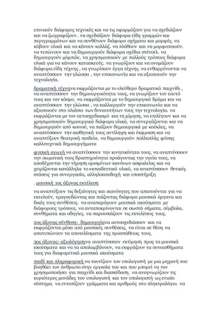 επινοούν διάφορες τεχνικές και να τις εφαρμόζουν για να σχεδιάζουν
και να ζωγραφίζουν . να σχεδιάζουν διάφορα είδη γραμμών και
περιγραμμάτων και να συνθέτουν διάφορα σχήματα και μορφές. να
κόβουν υλικά και να κάνουν κολλάζ. να πλάθουν και να μορφοποιούν.
να τυπώνουν και να δημιουργούν διάφορα σχέδια στένσιλ. να
δημιουργούν μόμπιλε, να χρησιμοποιούν με πολλούς τρόπους διάφορα
υλικά για να κάνουν κατασκευές. να γνωρίζουν και να ονομάζουν
διάφορα είδη τέχνης , να γνωρίσουν έργα τέχνης. να ενθαρρύνονται να
αναπτύσσουν την γλώσσα , την επικοινωνία και να αξιοποιούν την
τεχνολογία.
δραματική τέχνηνα εκφράζονται με το ελεύθερο δραματικό παιχνίδι ,
να αναπτύσσουν την δημιουργικότητα τους, να γνωρίζουν τον εαυτό
τους και τον κόσμο. να εκφράζονται με το δημιουργικό δράμα και να
αναπτύσσουν την γλώσσα , να καλλιεργούν την επικοινωνία και να
αξιοποιούν στο πλαίσιο των δυνατοτήτων τους την τεχνολογία. να
εκφράζονται με τον αυτοσχεδιασμό και τη μίμηση, να επιλέγουν και να
χρησιμοποιούν δημιουργικά διάφορα υλικά, να συνεργάζονται και να
δημιουργούν από κοινού, να παίζουν δημιουργικά με κούκλες, να
αναπτύσσουν την αισθητική τους αντίληψη και έκφραση και να
αναπτύξουν θεατρική παιδεία. να δημιουργούν πολλαπλής φύσης
καλλιτεχνικά δημιουργήματα
φυσική αγωγή να αναπτύσσουν την κινητικότητα τους, να αναπτύσσουν
την σωματική τους δραστηριότητα προάγοντας την υγεία τους, να
αποδέχονται την τήρηση ορισμένων κανόνων ασφαλείας και να
χειρίζονται κατάλληλα το εκπαιδευτικό υλικό, να αναπτύσσουν θετικές
στάσεις για συνεργασία, αλληλοαποδοχή και υποστήριξη
. μουσική 1ος άξονας εκτέλεση
να αναπτύξουν τις δεξιότητες και ικανότητες που απαιτούνται για να
εκτελούν, τραγουδώντας και παίζοντας διάφορα μουσικά όργανα και
δικές τους συνθέσεις. να αναπαράγουν μουσικά ακούσματα με
διάφορους τρόπους. να ανταποκρίνονται σε σωστά σήματα, σύμβολα,
συνθήματα και οδηγίες. να παρουσιάζουν τις εκτελέσεις τους.
2ος άξονας σύνθεση- δημιουργίανα αυτοσχεδιάσουν και να
εκφράζονται μέσα από μουσικές συνθέσεις, να είναι σε θέση να
αποτυπώνουν τα αποτελέσματα της προσπάθειας τους.
3ος άξονας- αξιολόγησηνα αναπτύσσουν εκτίμηση προς τα μουσικά
ακούσματα και να τα απολαμβάνουν, να εκφράζουν τα συναισθήματα
τους για διαφορετικά μουσικά ακούσματα
παιδί και πληροφορική να ταυτίζουν τον υπολογιστή με μια μηχανή που
βοηθάει τον άνθρωπο στην εργασία του και που μπορεί να τον
χρησιμοποιήσει για παιχνίδι και διασκέδαση. να αναγνωρίζουν τις
κυριότερες μονάδες του υπολογιστή και τον υπολογιστή ως ενιαίο
σύστημα. να εντοπίζουν γράμματα και αριθμούς στο πληκτρολόγιο. να
 