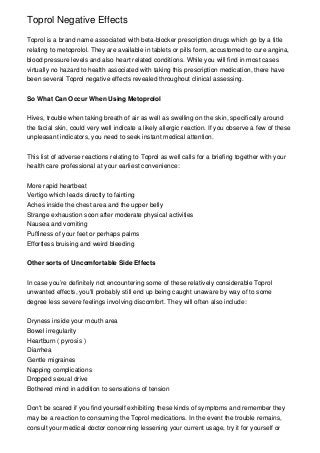 Toprol Negative Effects

Toprol is a brand name associated with beta-blocker prescription drugs which go by a title
relating to metoprolol. They are available in tablets or pills form, accustomed to cure angina,
blood pressure levels and also heart related conditions. While you will find in most cases
virtually no hazard to health associated with taking this prescription medication, there have
been several Toprol negative effects revealed throughout clinical assessing.


So What Can Occur When Using Metoprolol


Hives, trouble when taking breath of air as well as swelling on the skin, specifically around
the facial skin, could very well indicate a likely allergic reaction. If you observe a few of these
unpleasant indicators, you need to seek instant medical attention.


This list of adverse reactions relating to Toprol as well calls for a briefing together with your
health care professional at your earliest convenience:


More rapid heartbeat
Vertigo which leads directly to fainting
Aches inside the chest area and the upper belly
Strange exhaustion soon after moderate physical activities
Nausea and vomiting
Puffiness of your feet or perhaps palms
Effortless bruising and weird bleeding


Other sorts of Uncomfortable Side Effects


In case you’re definitely not encountering some of these relatively considerable Toprol
unwanted effects, you'll probably still end up being caught unaware by way of to some
degree less severe feelings involving discomfort. They will often also include:


Dryness inside your mouth area
Bowel irregularity
Heartburn ( pyrosis )
Diarrhea
Gentle migraines
Napping complications
Dropped sexual drive
Bothered mind in addition to sensations of tension


Don't be scared if you find yourself exhibiting these kinds of symptoms and remember they
may be a reaction to consuming the Toprol medications. In the event the trouble remains,
consult your medical doctor concerning lessening your current usage, try it for yourself or
 