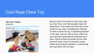 Cool Rope Chew Toy
Get Yours Today!
Google Site:
https://sites.google.com/site/topcoolropedogchewtoy/
Google Folder: https://goo.gl/VmeBxq
Store: https://goo.gl/K21K7D
Keep an eye on the quality of your pup's rope
toy. Over time, even the strongest ropes will
break down. If you notice the knots have come
undone or your pup is shredding the material,
it's time to retire the toy. If something attaches
to the rope, such as a ball or bone, make sure
your pup hasn't destroyed the attached toy or
chew. Pieces of bone can break off over time
and teeth have a way of eventually ruining
rubber toys and plush squeakers. Avoid leaving
your pup alone with the rope.
 