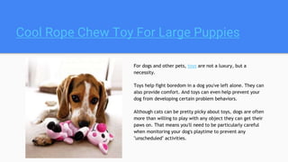 Cool Rope Chew Toy For Large Puppies
For dogs and other pets, toys are not a luxury, but a
necessity.
Toys help fight boredom in a dog you've left alone. They can
also provide comfort. And toys can even help prevent your
dog from developing certain problem behaviors.
Although cats can be pretty picky about toys, dogs are often
more than willing to play with any object they can get their
paws on. That means you'll need to be particularly careful
when monitoring your dog's playtime to prevent any
"unscheduled" activities.
 