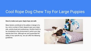 Cool Rope Dog Chew Toy For Large Puppies
How to make sure your dog's toys are safe
Many factors contribute to the safety or danger of a
toy, and a number of them depend upon your dog's
size, activity level and preferences. Another factor to
be considered is the environment in which your dog
spends their time. Although we can't guarantee the
safety of any specific toy, we can offer the following
guidelines.
 