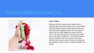 Top Cool Rope Dog Chew Toy
Types of Ropes
When you think of a rope toy, you might think of a
standard rope with a knot at both ends. You can usually
find those types of ropes at retail and pet stores, and
they're often the cheapest option. But other types of
ropes exist that might engage your pup a whole lot
more. If you and your pup are a fan of tug, you might
want a rope with a handled end. If he enjoys chewing
his toys, consider a rope with a rubber toy or bone
affixed to the center or ends of the rope. Canines who
love squeakers will go crazy for a rope and squeaker toy
combo.
 