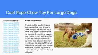 Cool Rope Chew Toy For Large Dogs
A note about rawhide
If you're thinking about giving your
dog rawhide chew toys, be sure to
check with your veterinarian about
which ones are safe and appropriate
for your dog. Because these toys may
pose choking hazards, only give them
to your dog when you’re there to
supervise. Also, be aware that many
rawhides are byproducts of the cruel
international fur trade. For a humane
alternative, consider toys made of
very hard rubber, which are safer and
last longer.
Recommended Links:
https://goo.gl/K21K7D
https://goo.gl/Q5F9YK
https://goo.gl/DjIHmI
https://goo.gl/XHuuhb
https://goo.gl/YfZQ1V
https://goo.gl/whjFlH
https://goo.gl/GrtlrL
https://goo.gl/5p87QO
https://goo.gl/05aX5T
https://goo.gl/gKtOfd
https://goo.gl/qQK7k0
https://goo.gl/Thr9ZC
https://goo.gl/zlbteh
https://goo.gl/d9HYbA
https://goo.gl/BhPh0R
 