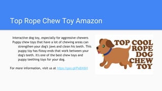 Top Rope Chew Toy Amazon
Interactive dog toy, especially for aggressive chewers
Puppy chew toys that have a lot of chewing areas can
strengthen your dog's jaws and clean his teeth. This
puppy toy has flossy ends that work between your
dog's teeth. It's one of the best chew toys and
puppy teething toys for your dog.
For more information, visit us at https://goo.gl/PxBX6H
 