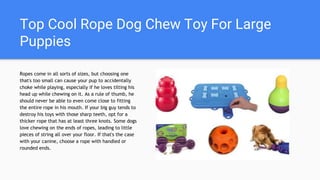 Top Cool Rope Dog Chew Toy For Large
Puppies
Ropes come in all sorts of sizes, but choosing one
that's too small can cause your pup to accidentally
choke while playing, especially if he loves tilting his
head up while chewing on it. As a rule of thumb, he
should never be able to even come close to fitting
the entire rope in his mouth. If your big guy tends to
destroy his toys with those sharp teeth, opt for a
thicker rope that has at least three knots. Some dogs
love chewing on the ends of ropes, leading to little
pieces of string all over your floor. If that's the case
with your canine, choose a rope with handled or
rounded ends.
 