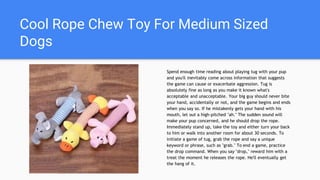 Cool Rope Chew Toy For Medium Sized
Dogs
Spend enough time reading about playing tug with your pup
and you'll inevitably come across information that suggests
the game can cause or exacerbate aggression. Tug is
absolutely fine as long as you make it known what's
acceptable and unacceptable. Your big guy should never bite
your hand, accidentally or not, and the game begins and ends
when you say so. If he mistakenly gets your hand with his
mouth, let out a high-pitched "ah." The sudden sound will
make your pup concerned, and he should drop the rope.
Immediately stand up, take the toy and either turn your back
to him or walk into another room for about 30 seconds. To
initiate a game of tug, grab the rope and say a unique
keyword or phrase, such as "grab." To end a game, practice
the drop command. When you say "drop," reward him with a
treat the moment he releases the rope. He'll eventually get
the hang of it.
 