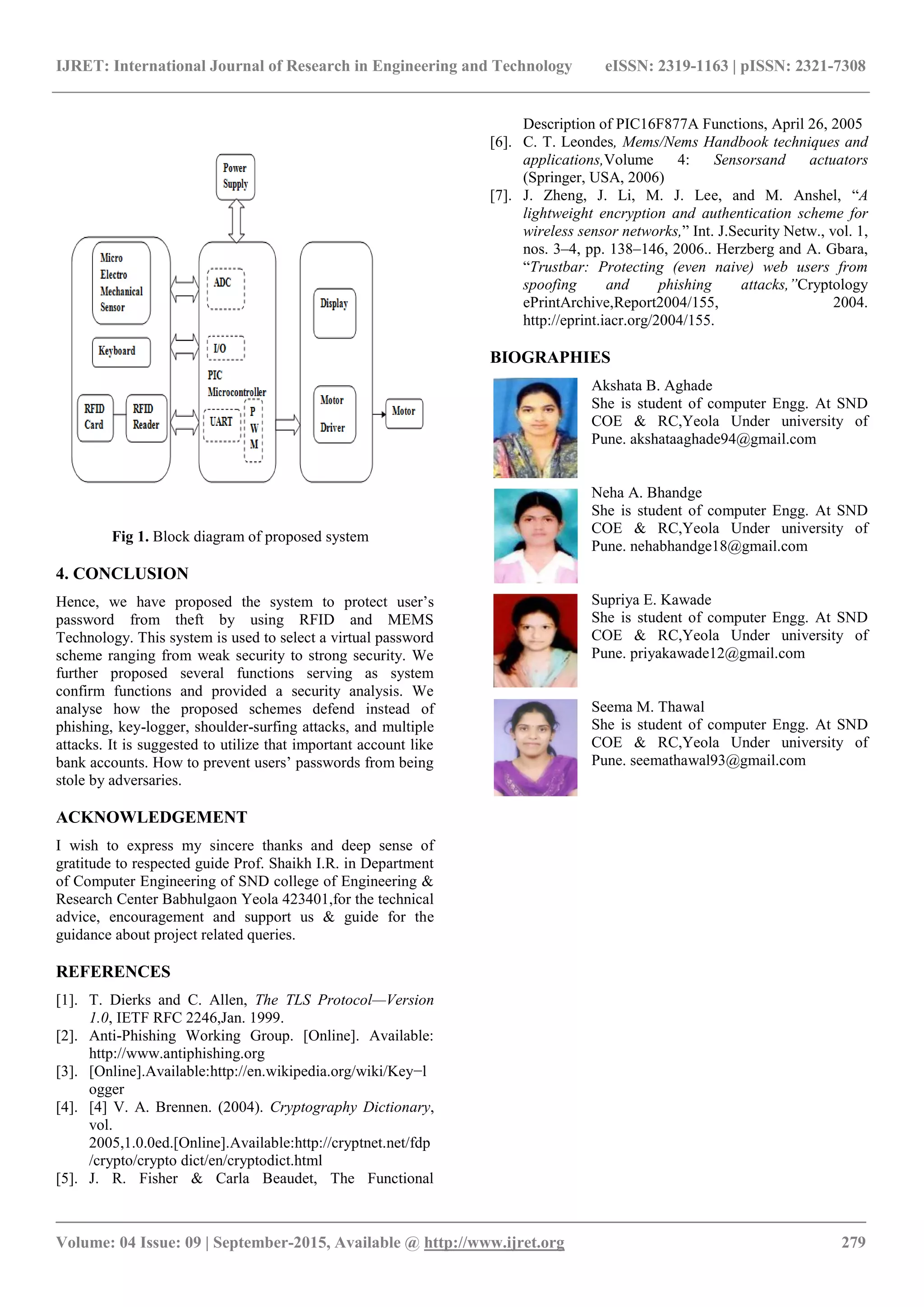 IJRET: International Journal of Research in Engineering and Technology eISSN: 2319-1163 | pISSN: 2321-7308
_______________________________________________________________________________________
Volume: 04 Issue: 09 | September-2015, Available @ http://www.ijret.org 279
Fig 1. Block diagram of proposed system
4. CONCLUSION
Hence, we have proposed the system to protect user’s
password from theft by using RFID and MEMS
Technology. This system is used to select a virtual password
scheme ranging from weak security to strong security. We
further proposed several functions serving as system
confirm functions and provided a security analysis. We
analyse how the proposed schemes defend instead of
phishing, key-logger, shoulder-surfing attacks, and multiple
attacks. It is suggested to utilize that important account like
bank accounts. How to prevent users’ passwords from being
stole by adversaries.
ACKNOWLEDGEMENT
I wish to express my sincere thanks and deep sense of
gratitude to respected guide Prof. Shaikh I.R. in Department
of Computer Engineering of SND college of Engineering &
Research Center Babhulgaon Yeola 423401,for the technical
advice, encouragement and support us & guide for the
guidance about project related queries.
REFERENCES
[1]. T. Dierks and C. Allen, The TLS Protocol—Version
1.0, IETF RFC 2246,Jan. 1999.
[2]. Anti-Phishing Working Group. [Online]. Available:
http://www.antiphishing.org
[3]. [Online].Available:http://en.wikipedia.org/wiki/Key−l
ogger
[4]. [4] V. A. Brennen. (2004). Cryptography Dictionary,
vol.
2005,1.0.0ed.[Online].Available:http://cryptnet.net/fdp
/crypto/crypto dict/en/cryptodict.html
[5]. J. R. Fisher & Carla Beaudet, The Functional
Description of PIC16F877A Functions, April 26, 2005
[6]. C. T. Leondes, Mems/Nems Handbook techniques and
applications,Volume 4: Sensorsand actuators
(Springer, USA, 2006)
[7]. J. Zheng, J. Li, M. J. Lee, and M. Anshel, “A
lightweight encryption and authentication scheme for
wireless sensor networks,” Int. J.Security Netw., vol. 1,
nos. 3–4, pp. 138–146, 2006.. Herzberg and A. Gbara,
“Trustbar: Protecting (even naive) web users from
spoofing and phishing attacks,”Cryptology
ePrintArchive,Report2004/155, 2004.
http://eprint.iacr.org/2004/155.
BIOGRAPHIES
Akshata B. Aghade
She is student of computer Engg. At SND
COE & RC,Yeola Under university of
Pune. akshataaghade94@gmail.com
Neha A. Bhandge
She is student of computer Engg. At SND
COE & RC,Yeola Under university of
Pune. nehabhandge18@gmail.com
Supriya E. Kawade
She is student of computer Engg. At SND
COE & RC,Yeola Under university of
Pune. priyakawade12@gmail.com
Seema M. Thawal
She is student of computer Engg. At SND
COE & RC,Yeola Under university of
Pune. seemathawal93@gmail.com
 