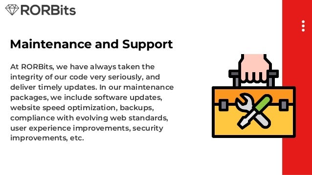 Maintenance and Support
At RORBits, we have always taken the
integrity of our code very seriously, and
deliver timely updates. In our maintenance
packages, we include software updates,
website speed optimization, backups,
compliance with evolving web standards,
user experience improvements, security
improvements, etc.
 
