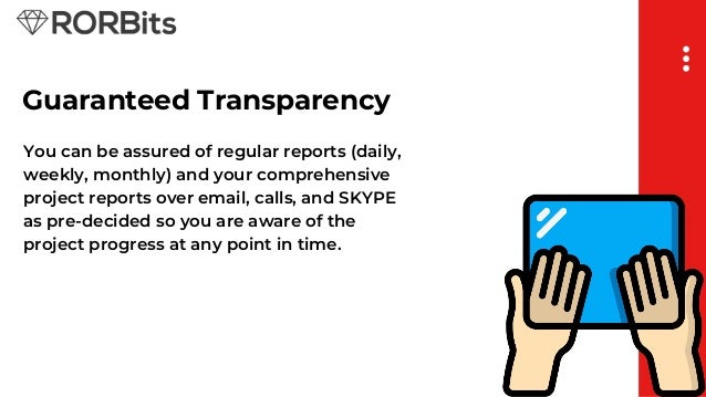 Guaranteed Transparency
You can be assured of regular reports (daily,
weekly, monthly) and your comprehensive
project reports over email, calls, and SKYPE
as pre-decided so you are aware of the
project progress at any point in time.
 