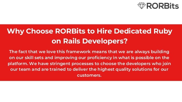 Why Choose RORBits to Hire Dedicated Ruby
on Rails Developers?
The fact that we love this framework means that we are always building
on our skill sets and improving our proficiency in what is possible on the
platform. We have stringent processes to choose the developers who join
our team and are trained to deliver the highest quality solutions for our
customers.
 