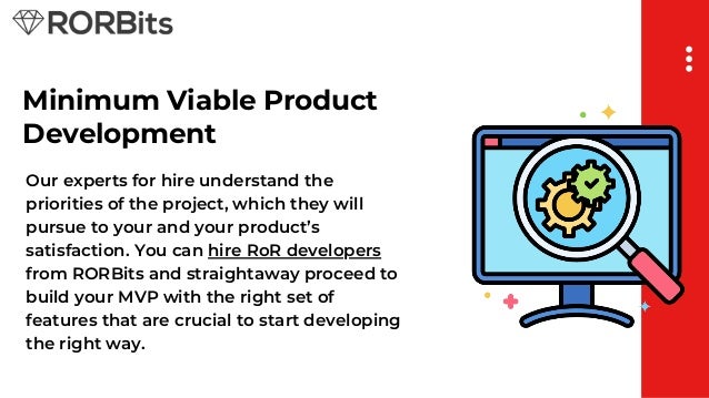 Minimum Viable Product
Development
Our experts for hire understand the
priorities of the project, which they will
pursue to your and your product’s
satisfaction. You can hire RoR developers
from RORBits and straightaway proceed to
build your MVP with the right set of
features that are crucial to start developing
the right way.
 