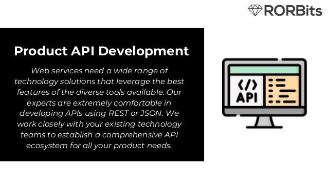 Product API Development
Web services need a wide range of
technology solutions that leverage the best
features of the diverse tools available. Our
experts are extremely comfortable in
developing APIs using REST or JSON. We
work closely with your existing technology
teams to establish a comprehensive API
ecosystem for all your product needs.
 