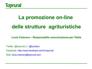 La promozione on-line
     delle strutture agrituristiche
     Lucio Colavero – Responsabile comunicazione per l’Italia


Twitter: @toprural_it - @lucioluci
Facebook: http://www.facebook.com/it.toprural
Mail: lucio.colavero@toprural.com
 